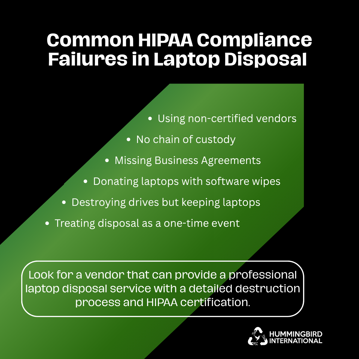 Common HIPAA Compliance Failures in Laptop Disposal Common HIPAA compliance failures in laptop disposal: non-certified vendors, no chain of custody, missing business agreements, software wipes, and more